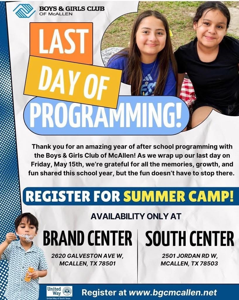 Boys & Girls Club of McAllen LAST DAY OF PROGRAMMING! THANK YOU for an amazing year of after school programming with the Boys and Girls Club of McAllen! as we wrap up our last day on Friday, May 15th, we're grateful for all the memories, growth, and fun shared this school year, but the fun doesn't' have to stop there.  REGISTER FOR SUMMER CAMP! AVAILABILITY ONLY AT BRAND CENTER 2620 GALVESTON AVE. W. MCALLEN, TX 78501 /SOUTH CENTER 2501 JORDAN RD W., MCALLEN, TX 78503 REGISTER AT www.bgcmcallen.net