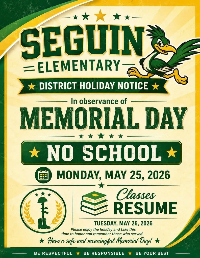 Seguin Elementary District Holiday In observance of MEMORIAL DAY  NO SCHOOL MONDAY, MAY 25, 2026 CLASSES RESUME TUESDAY, MAY 26, 2026 PLEASE ENJOY THE HOLIDAY AND TAKE THIS TIME TO HONOR AND REMEMBER THOSE WHO SERVED. HAVE A SAFE AND MEANINGFUL MEMORIAL DAY! 