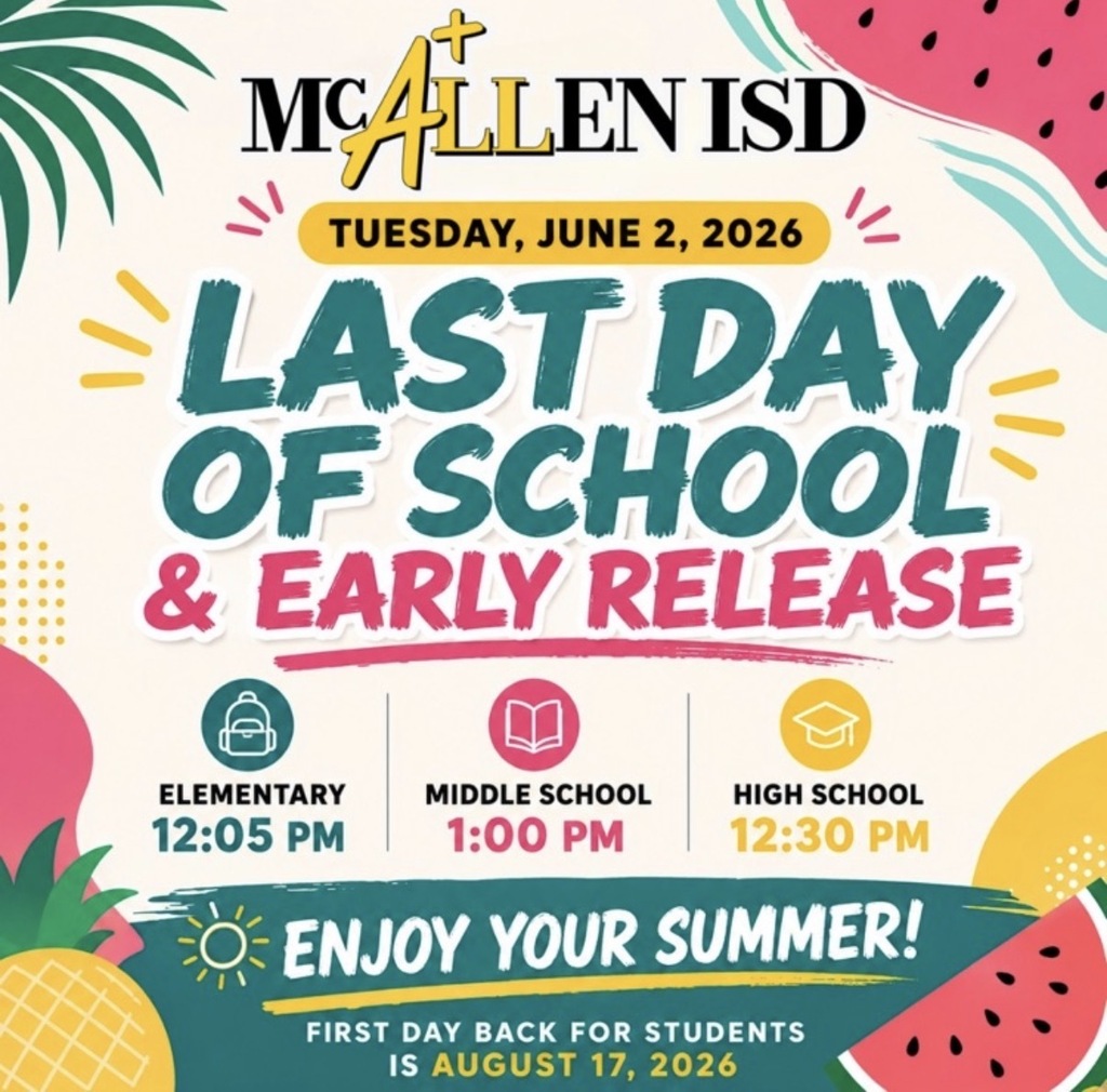 McAllen ISD TUESDAY, JUNE 2, 2026 LAST DAYOF SCHOOL & EARLY RELEASE ELEMENTARY 12:05 P.M. MIDDLE SCHOOL 1:00 P.M. HIGH SCHOOL 12:30 P.M. ENJOY YOUR SUMMER! FIRST DAY BACK FOR STUDENTS IS AUGUST 17, 2026
