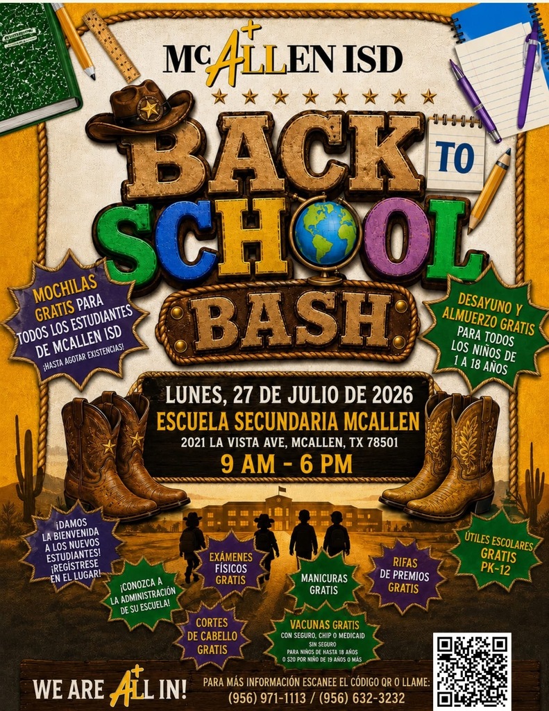 McAllen ISD Back To School Bash LUNES, 27 DE JULIO DE 2026 ESCUELA SECUNDARIA MCALLEN 2021 LA VISTA AVE. MCALLEN, TX 78501 MOCHILAS GRATIS PARA TODOS LOS ESTUDIANTES DE MCALLEN ISD HASTA AGOTAR EXISTENCIA DAMOS LA BIENVENIDA A LOS NUEVOS ESTUDIANTES REGISTRESE EN EL LUGAR CONOZCA A LA ADMINISTRACIÓN DE SU ESCUELA EXAMENES FÍSICOS GRATIS CORTES DE CABELLO GRATIS MANICURAS GRATIS VACUNAS GRATIS CON SEGURO, CHIP O MEDICAID RIFAS DE PREMIOS GRATIS ÚTILES ESCOLARES GRATIS PK-12