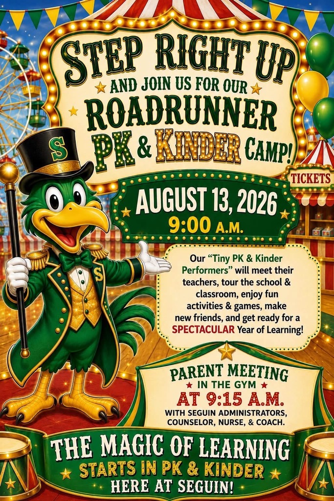STEP RIGHT UP AND JOIN US FOR OUR ROADRUNNER PK & KINDER CAMP! AUGUST 13, 2026 9:00 A.M. Our "Tiny PK & Kinder Performers" will meet their teachers, tour the school & classroom, enjou fu activities & games, make new friends, and get ready for a SPECTACULAR Year of Learning! PARENT MEETING IN THE GYM AT 9:15 A.M. WITH SEGUIN ADMINISTRATORS, COUNSELOR, NURSE, & COACH . THE MAGIC OF LEARNING STARTS IN PK & KINDER HERE AT SEGUIN!