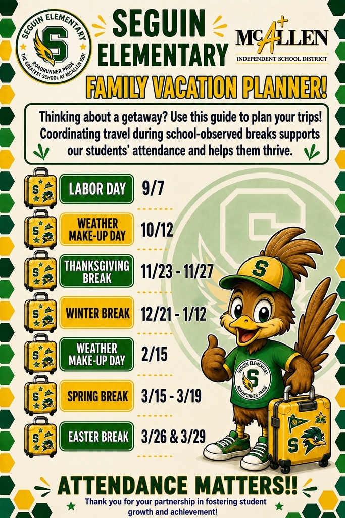 Seguin Elementary  McAllen ISD Family Vacation Planner! Thinking about a getaway? Use this guide to plan your trips! coordinating travel during school-observed breaks supports our students' attendance and helps them thrive. Labor Day 9/7 Weather Make-Up Day 10/12 Thanksgiving Break 11/23 - 11/27 Winter Break 12/21 - 1/12 Weather Make-Up Day 2/15 Spring Break 3/15 - 3/19 Easter Break 3/26 & 3/29 Attendance Matters Thank you for your partnership in fostering student growth and achievement! 