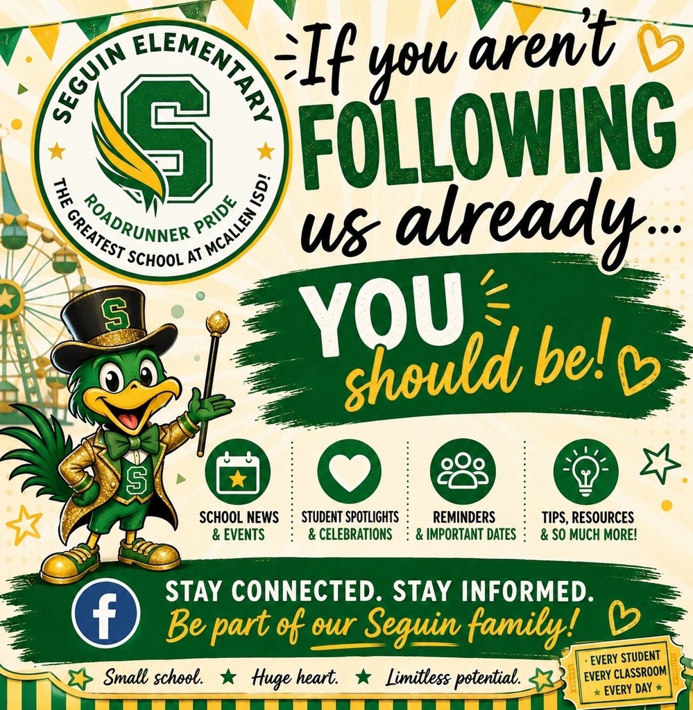 Seguin Elementary Roadrunner Pride The Greatest School At McAllen ISD! If you aren't following us already... YOU should be! School news & events Student Spotlights & Celebrations Reminders & Important Dates Tips, Resources & So Much More! "Facebook" Stay connected. Stay Informed. Be part of our Seguin family! Small school. Huge heart. Limitless potential. Every Student Every Classroom Every Day. 