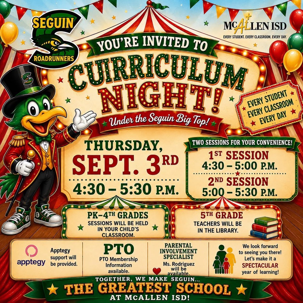 Seguin Roadrunners YOU'RE INVITED TO CURRICULUM NIGHT! Under the Seguin Big Top! THURSDAY SEPT. 3RD 4:40-5:30 P.M. TWO SESSIONS FOR YOUR CONVENIENCE! 1ST SESSION 4:30-5:00P.M. 2ND SESSION 5:00-5:30P.M. PK-4TH GRADES SESSIONS WILL BE HELD IN YOUR CHILDS CLASSROOM. 5TH GRADE TEACHERS WILL BE IN THE LIBRARY APPETEGY SUPPORT WILL BE PROVIDED  PARENTAL INVOLVEMENT SPECIALIST MS. RODRIGUEZ WILL BE AVAILABLE. WE LOOK FORWARD TO SEEING YOU THERE! LET'S MAKE IT A SPECTACULAR YEAR OF LEARNING! 