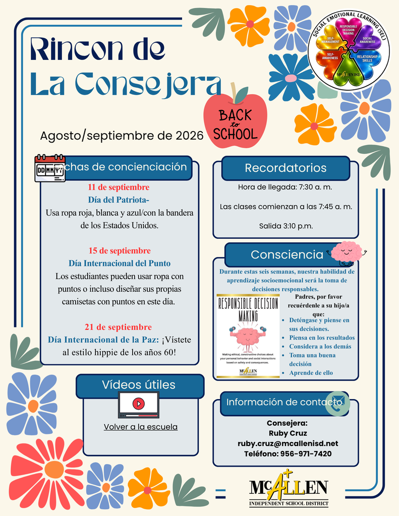 Rincon de La Consejera Agosto/septiembre de 2026 11 de septiembre Día del Patriota- Usa ropa roja, blanca y azul/con la bandera de los Estados Unidos. 15 de septiembre Día Internacional del Punto Los estudiantes pueden usar ropa con puntos o incluso diseñar sus propias camisetas con puntos en este día. 21 de septiembre Día Internacional de la Paz: ¡Vístete al estilo hippie de los años 60!   Hora de llegada: 7:30 a. m. Las clases comienzan a las 7:45 a. m. Salida 3:10 p.m. Durante estas seis semanas, nuestra habilidad de aprendizaje socioemocional será la toma de decisiones responsables. Padres, por favor recuérdenle a su hijo/a que: Deténgase y piense en sus decisiones. Piensa en los resultados Considera a los demás Toma una buena decisión Aprende de ello       Consejera: Ruby Cruz ruby.cruz@mcallenisd.net Teléfono: 956-971-7420