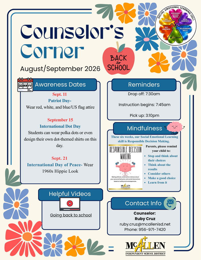 Counselor's Corner Augus/September 2026 Awareness Dates Patriots Day Wear red, white, blue/U.S. flag attire Sept. 15 International Dot Day Sept. 21 Students can wear polka dots or even design their own dot-themed shirts on this dayInternational Day of Peace Wear 1960s Hippie Look  Reminders Drop off: 7:30 a.m. Instruction begins: 7:45 a.m. Pick up 3:10 p.m. Mindfulness these six weeks, our Social Emotional Learning skills is Responsible Decision Making Parents pleas remind your child to: Stop and think about their choices