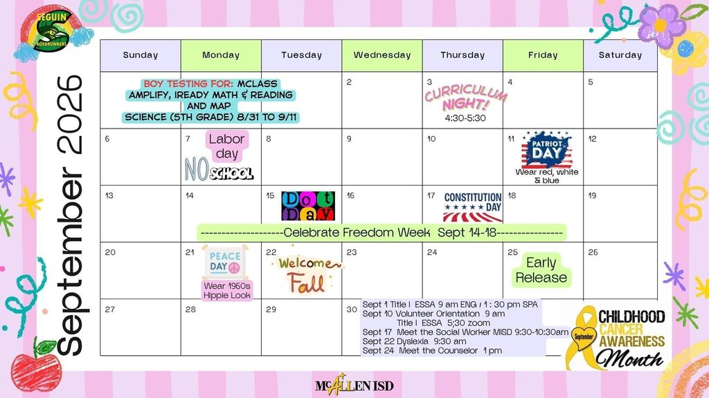 Seguin Elementary/McAllen ISD September 2026 BOY Testing for MCLASS, AMPLIFY, IREADY MATH & READING AND MAP SCIENCE (5TH GRADE) 8/31 TO 9/11 SEPT. 3 CURRICULUM NIGHT 4:30-5:30 P.M. SEPT. 7 NO SCHOOL LABOR DAY SEPT. 11 PATRIOT DAY WEAR READ, WHITE & BLUE SEPT. 15 DOT DAY SEPT. 17 CONSTITUTION DAY CELEBRATE FREEDOM WEEK SEPT 14-18 SEPT 21 PEACE DAY WEAR 1960s Hippie look Sept. 22 Fall Sept. 25 Early Release Childhood Cancer Awareness Month