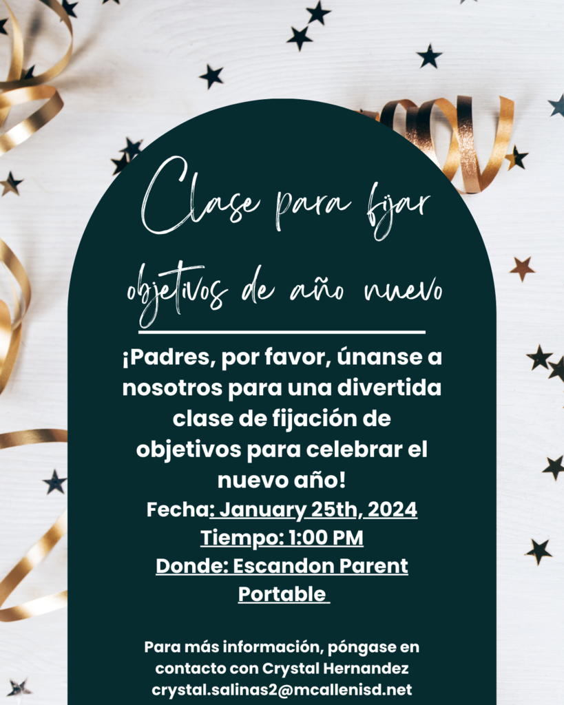 Hello Escandon Parents & families, Let's start off the New Year right with a Goal Setting Class! Please join us for a fun interactive parent meeting this Thursday January 25th at 1:00 PM. For more information, please reach out to Crystal Hernandez crystal.salinas2@mcallenisd.net ¡Hola Padres y Familias de Escandon, Empecemos bien el Año Nuevo con una Clase de Establecimiento de Metas! Por favor, únase a nosotros para una divertida reunión interactiva de padres este jueves 25 de enero a la 1:00 PM. Para obtener más información, póngase en contacto con Crystal Hernández crystal.salinas2@mcallenisd.net