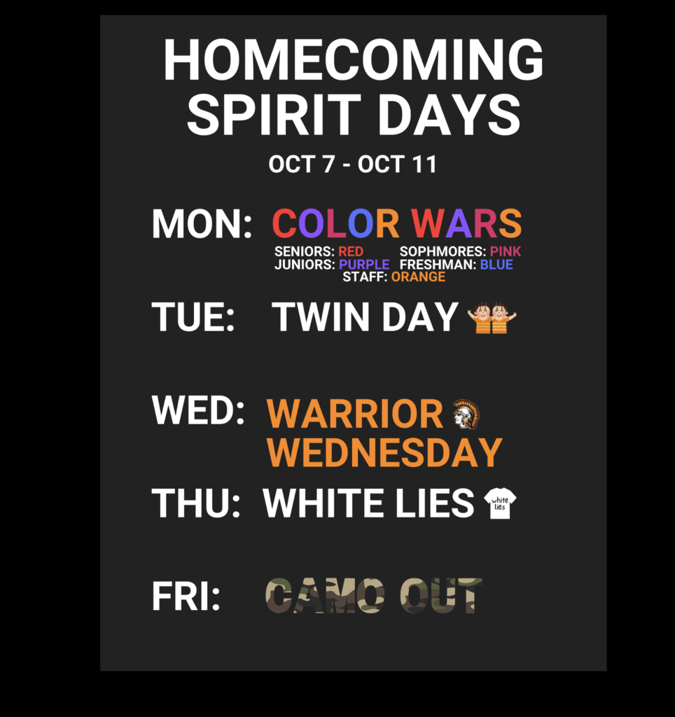 Homecoming Spirit Days Oct 7-11 Mon Color Wars Seniors Red, Sophomores: Pink Juniors: Purple; Freshman: Blue: Staff: Orange Wednesday: Warrior Wednesday Thursday: White Lies Friday: Camo Out