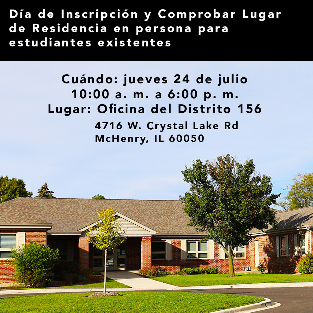 Día de Inscripción y Comprobar Lugar de Residencia en persona para estudiantes existentes Cuándo jueves 24 de julio 10 a.m. a 6:00 p.m. Lugar Oficina del Distriito 156 4716 W. Crystal Lake Road McHenry IL 60050