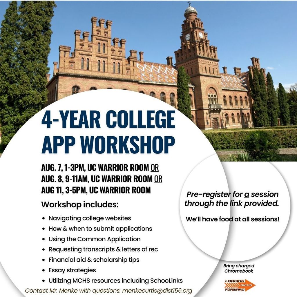 4 Year College App Workshop August 7. 1-3 p.m. Upper Campus Warrior Room or August 8, 9-11 a.m. Upper Campus Warrior Room or August 11 3-5 p.m. Upper Campus Warrior Room .Pre-register for a session through the link provided. We'll have food at all sessions. Bring charged Chromebook. Looking forward MCHS. Workshop Includes: navigating college websites, how and when to submit applications, using the Common Application, Requesting transcripts and letters of rec, financial aid and scholarship tips, essay strategies and utilizing MCHS resources including SchooLinks. Conrtact Mr. Menke with questions: menkecurtis@dist156.org