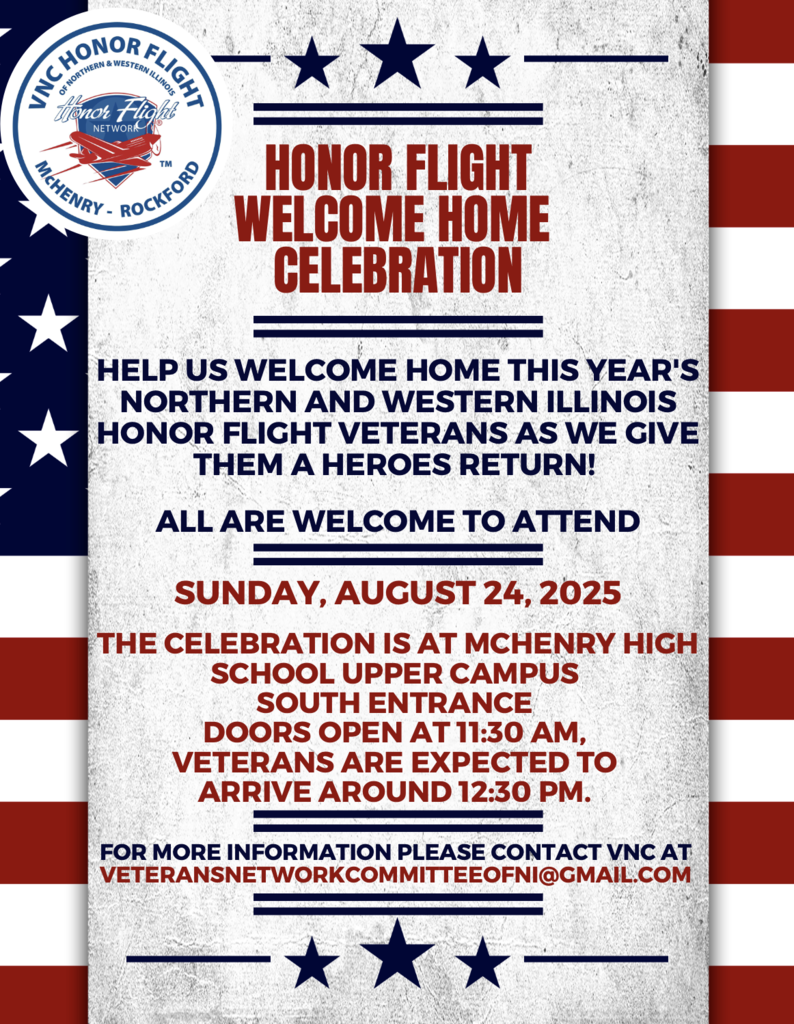Honor Flight Welcome Home Celebration Help us welcome home this year's northern and Western Illinois Honor Flight Veterans as we give them a heroes return!All are welcome to attend. Sunday, August 24, 2025. The celebration is at McHenry High School Upper Campus South Entrance Doors open at 11;30 a.m. Veterans are Expected around 12:30 p.m. For more info please contact VNC at veteransnetworkcommitteeofni@gmail.cojm
