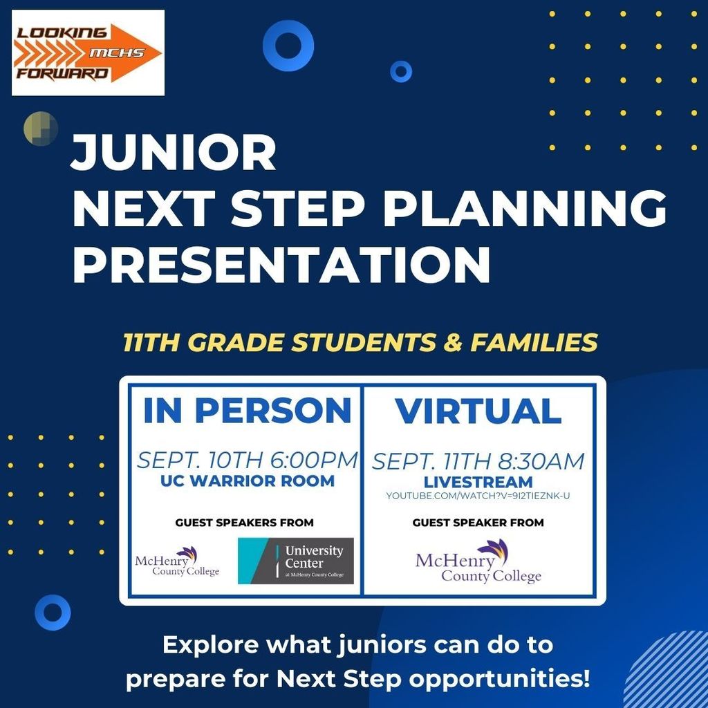 Junior Next Step Planning Presentation Looking Forward MCHs 11th Grade Students and Families In Person September 10th 6 P.m. UC Warrior Room Guest Speakers from McHenry County College and University Center. Virtual September 11th 8:30 a.m. Livestream: https://www.youtube.com/watch?v=9I2TIEZNk-U  Guest speakers from McHenry County College. Explore what juniors can do to prepare for next step opportunities! 