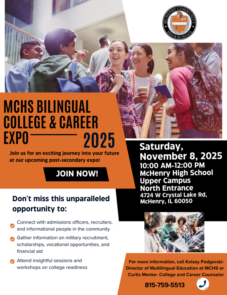 MCHS Bilingual College and Career Expo 2025. Join us for an exciting journey into your future at our upcoming post-secondary expo. Join now! Don't miss this unparalleled opportunity to Connect with admission officers, recruiters and informational people in the community, Gather information on military recruitment, scholarships, vocational opportunities and financial aid. Attend insightful sessions and workshops on college readiness. Saturday, November 8, 2025 10 am-12 pm McHenry High School Upper Campus North Entrance 4724 West Crystal Lake road, McHenry, IL 60050 For more information call Kelsey Podgorski director of multilingual education at MCHS or Curtis Menke- College and Career Counselor 815-759-5513