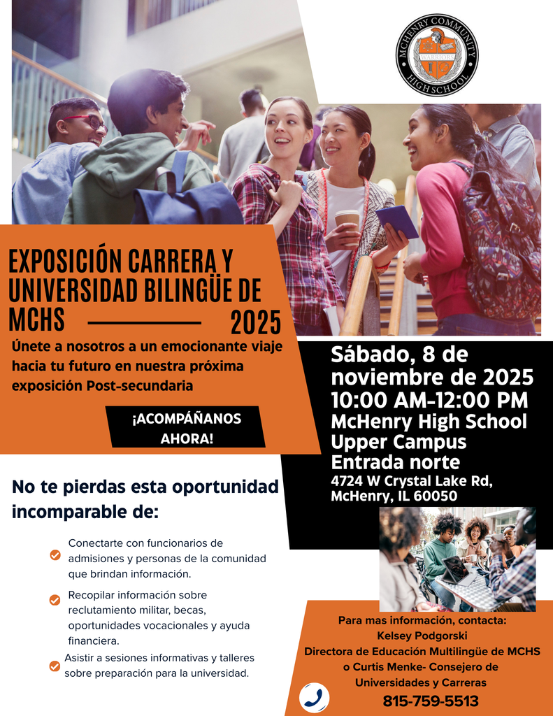 Exposicion Carrera y Universidad Bilingue de MCHS 2025 Unete a nosotros a un emocionante viaje hacia tu futuro en nuestra próxima exposición Post-secundaria. Acompános ahora! No te pierda esta oportunidad incomparable de Conectarte con funcionarios de admisiones y personas de la comunidad que brindan información. Recopilar información sobre reluctamiento militar becas oportunidades covacionales y ayuda financiera. Asistir a sesiones informativas y talleres sobre preparación para la universidad. Sábado 8 de noviembre de 2024 10 am-12 p.m. McHenry High School Upper Campus Entrada Norte 4724 W. Crystal Lake rd. McHenry, IL 60050 Para mas informacion, contacta: Kelsey Podgorski Directora de educacion multilingue de MCHS o Curtis Menke Consejero de Universidades y Carreras 815-759-5513