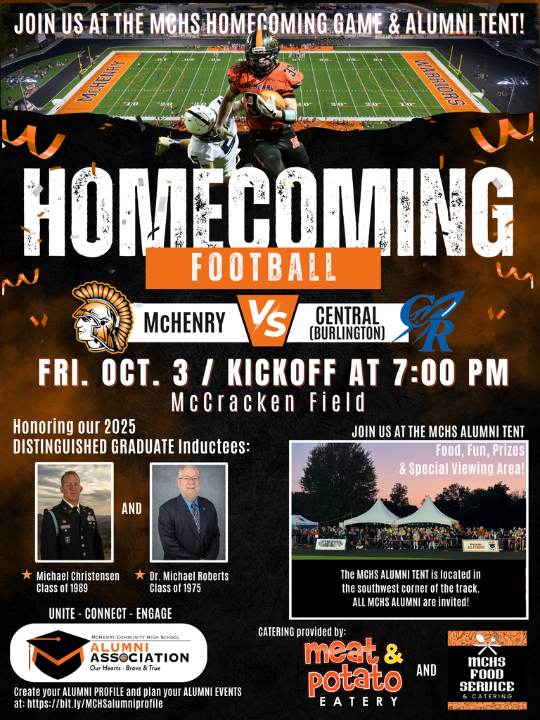 Join us at the MCHS Homecoming Game and Alumni Tent. Homecoming Football McHenry vs. Central Burlington Friday, October 3 Kickoff at 7p.m. McCracken Field Honoring our 2025 Distinguished Graduate Inductees Michael Christensen class of 1989 and Dr. Michael Roberts Class of 1975. Unite Connect Engage Alumni association Create your alumni profile and plan your alumni events at bit.ly/mchsalumniprofile. Join us at the MCHS alumni tent food , fun prizes and special viewing area. The MCHS alumni tent is located in the southwest corner of the track. All MCHS alumni are invited. Catering provided by Meat and Potato Eatery and MCHS food services and catering 