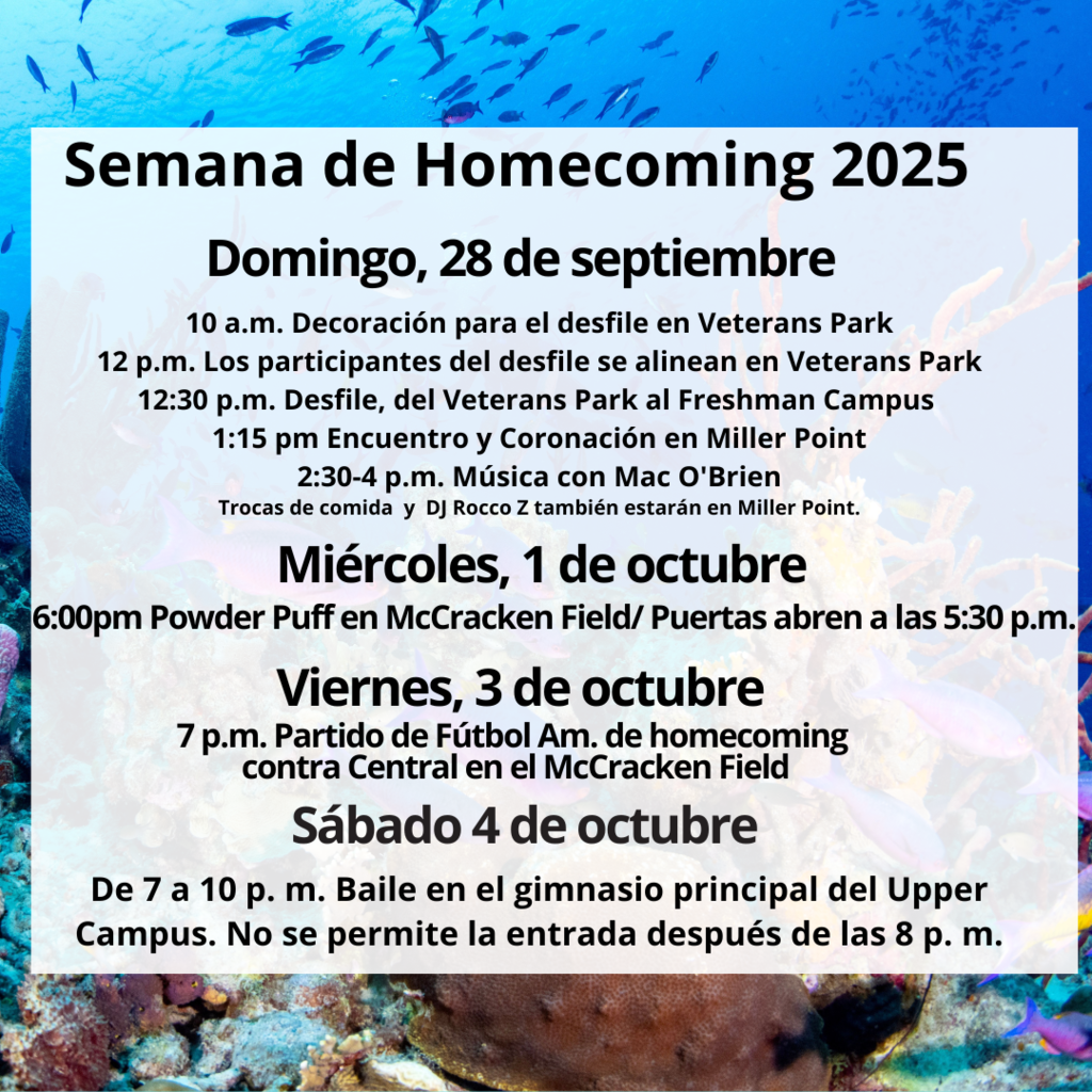 Semana de Homecoming 2025 Domingo 28 de septiembre 10 a.m. Decoración para el desfile en Veterans Park 12 p.m. Los participantes del desfile se alinean en Veterans Park. 12:30 p.m. Desfile del Veterans Park al Freshman Campus 1:15 p.m. Encuentro y Coronación en Miller Point 2:30 to 4 p.m. Música con Mac O'Brien Trocas de comida y DJ Rocco también estarán en Miller point. Miércoles 1 de octubre 6:00 p.m. Powder Puff en McCracken Field/Puertas abren a las  5:30 p.m. Viernes 3 de octubre 7 p.m. Partido de fútbol am de homecoming contra Central en el McCracken Field. Sábado 4 de octubre de 7 a 10 p.m. Baile en el gimnasio principal del Upper Campus. No se permite la entrada después de las 8 p.m.
