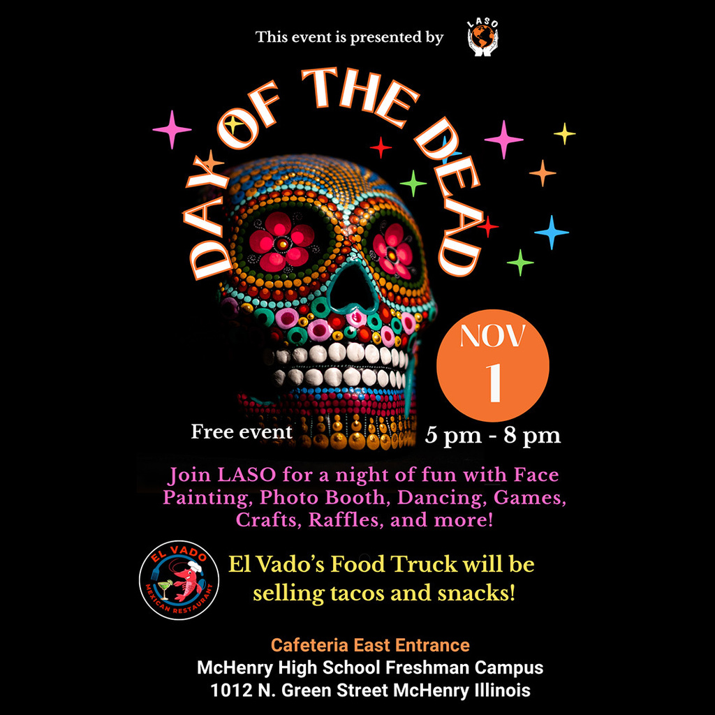 Day of the Dead Free event November 1, 5 p.m.-8 p.m. Join LASO for a a night of fun with face painting, photo booth, dancing, games, crafts raffles and more! El Vado's Food truck will be selling tacos and snacks. Cafeteria East Entrance McHenry High School Freshman Campus 1012 N. Green Street McHenry, IL