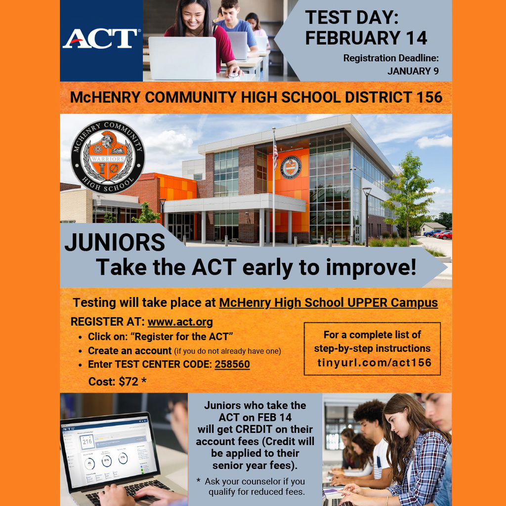 ACT Test Day:February 14 Registration Deadline January 9 Juniors take the ACT Early to improve. Testing will take place at McHenry High School Upper Campus Register at act.org Click on register for the ACT.  Create an account (If you do not already have one) Enter test code 258560 Junior who take the ACT on February 14 will get credit on their account fees. Credit will be applied to their senior year fees. Ask your counselor if you qualify for reduced fees. 