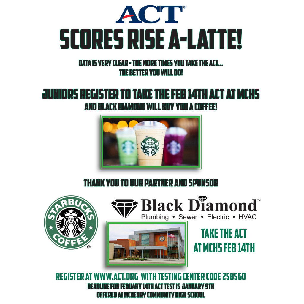 ACT Scores Rise A-Latte Data is Very Clear The more times you take the ACT the better you will do! Juniors register to take the February 14 ACT at MCHS and Black Diamond will buy you a coffee. Image of Starbucks drinks. Thank you to our partner and sponsor Starbucks Coffee Black Diamond Plumbing Sewer Electric HVAC Take the ACT at MCHS February 14 Register at act.org with testng center code 258560 Deadline for February 14 ACT Test is January 9 Offered at McHenry Community High school