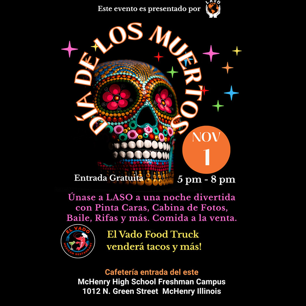 Este evento es presentado por LASO Dia De los Muertos Entrada Gratuita November 1 5 p.m-8p.m.  únase a LASO a una noche divertida con Pinta caras, Cabina de fotos, baile, rifas, y más. Comida la venta. El Vado Food truck venderà tacos y más! Cafetria entrade del este. McHenry High School Freshman Campus 1012 N. Green Street McHenry IL