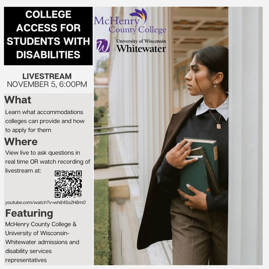 College Access for Students with Disabilities Livestream November 5 6 p.m. What learn what accommodations colleges can provide and how to apply for them. View live to ask questions in real time or watch recording of livestream at https://www.youtube.com/watch?v=wh84So2H8m0 McHenry County College and University of Wisconsin-Whitewater admissions and disability services representatives