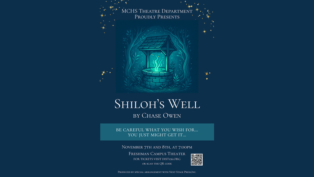 MCHS Theatre Department Proudly Presents Shiloh's Well by Chase Owen Be Careful what you wish for you might just get it... November 7 and 8 at 7 p.m. Freshman Campus Theater for tickets visit dit156.org or Scan the QR Code produced by special arrangement with Next Stage press inc.
