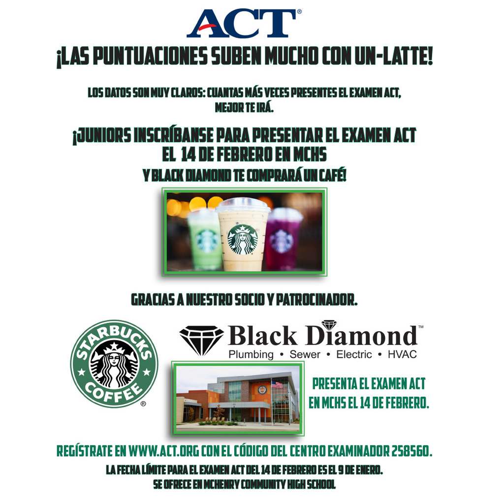 ACT Las Puntuaciones Suben Mucho Con un-latte! Los datos son muy claros: cuantas más veces presentes el examen ACT, mejor te irá. Juniors inscríbanse para paresentar el examen ACT el 14 de febrero en MCHS y Black Diamond te compraráun café Gracias a nuestro socio y patrocinador. Starbucks Coffee. Black Diamond Plumbing Sewer Electric HVAC. Presenta el examen ACT en MCHS el 14 de febrero. Regístrate en www.act.org con el código del centro examinador 258560 La feche límite para el examen ACT del 14 de febrero es el 9 de enero. Se ofrece en McHenry Community High School