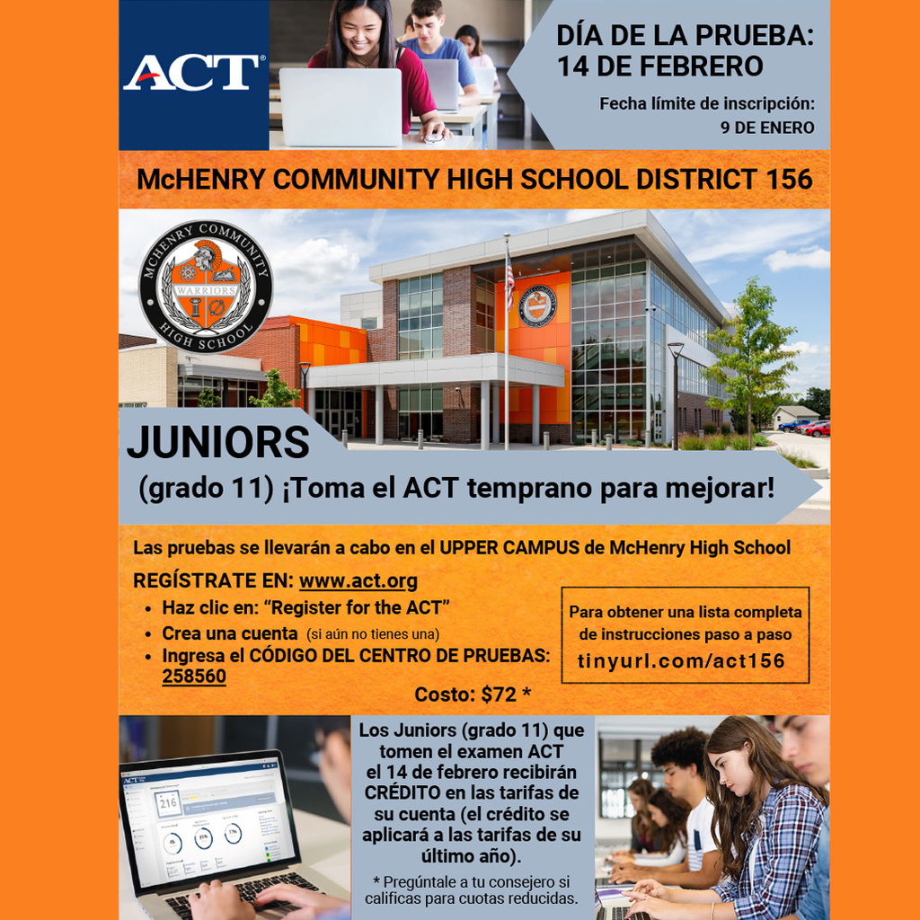 ACT Día de la prueba 14 de febrero Fecha límite de inscripción 9 de enero. McHenry Community High School District 156. Juniors (grado 11) Toma el ACT temprano para mejorar! Las pruebas se llevaràn a cabo en el Upper Campus De McHenry High School Regístrate en www.act.org Haz clic en "Register for the ACT' Crea una cuenta (si aún no tienes una) Ingresa el código del centro de pruebas: 258560 Para obtener una lista completa de instrucciones paso a paso tinyurlcom/act156 Costo: $72. Los Juniors (grado 11) que toan el examen ACT el 14 de febrero recibirán Crédito en las tarifas de su cuenta (el crédito se aplicarà a las tarifas de su último año) Pregúntale a tu consejero si calificas para cuotas reducidas.