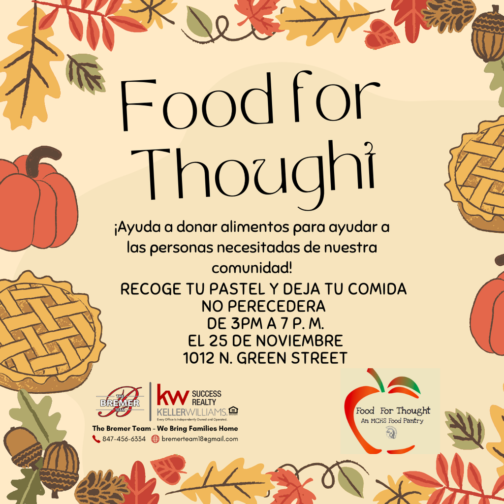Food for Thought Ayuda a donar alimentos para ayudar a las personas necesitadas de nuestra comunidad. Recoge tu pastel y deja tu comida no perecedera de 3p.m. a 7p.m. el 25 de noviembre. 1012 N. Green Street The Bremer Team Keller Williams Success Food for Thought an MCHS Food Pantry