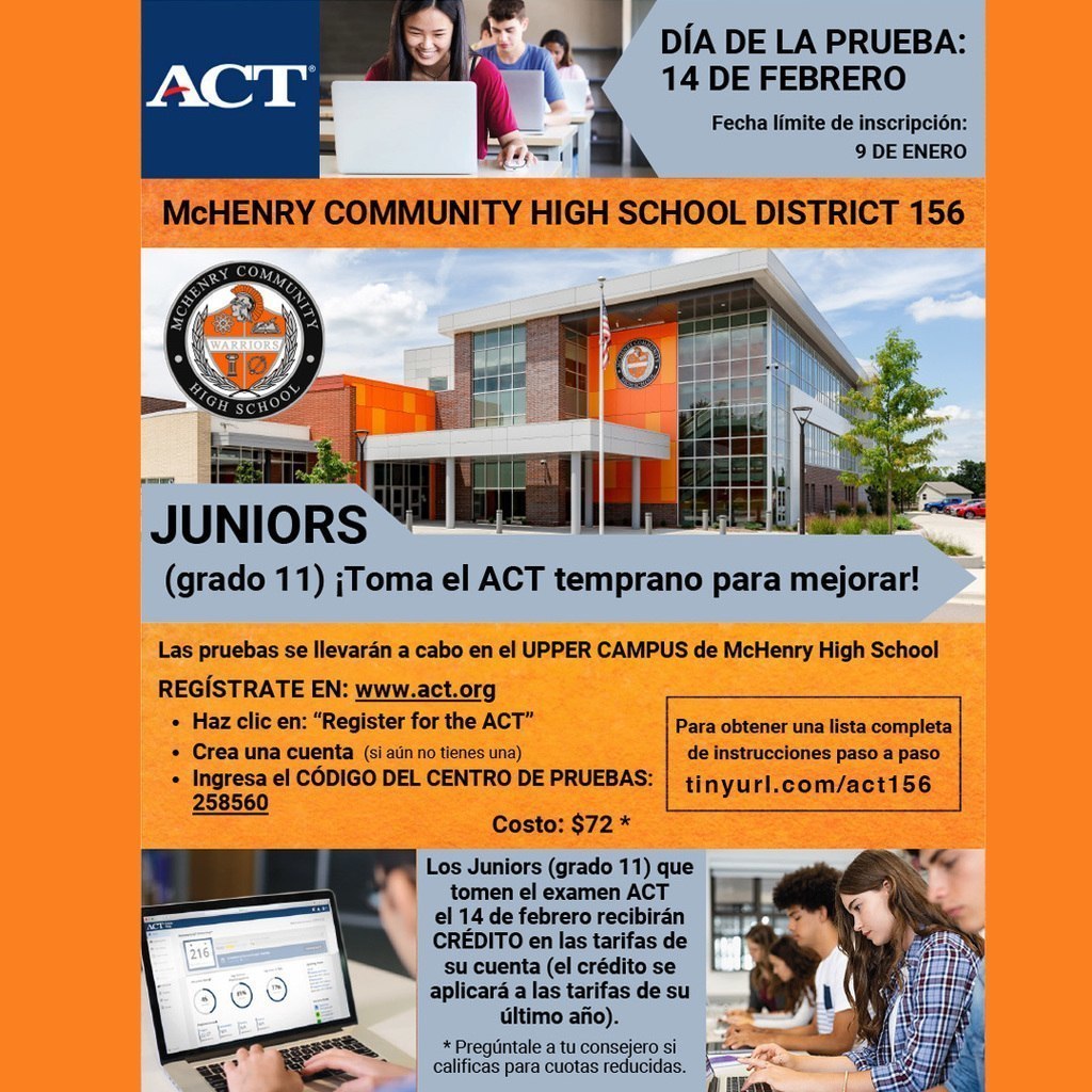 ACT Día de la prueba 14 de febrero Fecha límite de inscripción 9 de enero. McHenry Community High School District 156. Juniors (grado 11) Toma el ACT temprano para mejorar! Las pruebas se llevaràn a cabo en el Upper Campus De McHenry High School Regístrate en www.act.org Haz clic en "Register for the ACT' Crea una cuenta (si aún no tienes una) Ingresa el código del centro de pruebas: 258560 Para obtener una lista completa de instrucciones paso a paso tinyurlcom/act156 Costo: $72. Los Juniors (grado 11) que toan el examen ACT el 14 de febrero recibirán Crédito en las tarifas de su cuenta (el crédito se aplicarà a las tarifas de su último año) Pregúntale a tu consejero si calificas para cuotas reducidas. 