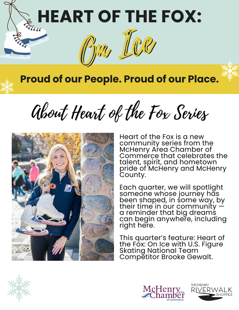 HEART OF THE FOX: On Ice Proud of our People. Proud of our Place. About Heart of the Fox Series Heart of the Fox is a new community series from the McHenry Area Chamber of Commerce that celebrates the talent, spirit, and hometown pride of McHenry and McHenry County. Each quarter, we will spotlight someone whose journey has been shaped, in some way, by their time in our community - a reminder that big dreams can begin anywhere, including right here. This quarter's feature: Heart of the Fox: On Ice with U.S. Figure Skating National Team Competitor Brooke Gewalt