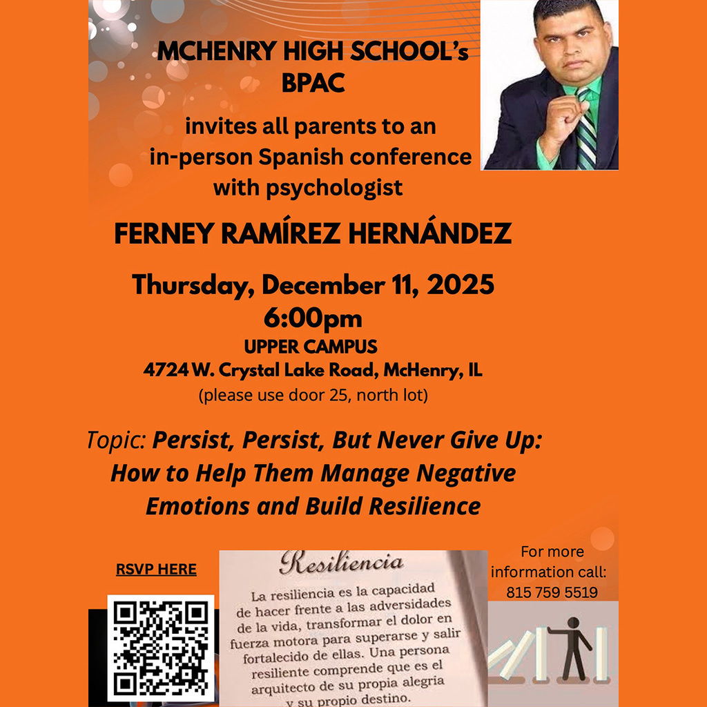 McHenry High School's BPAC invites all parents to an in-person Spanish conference with psychologist Ferney Ramírez Hernandez 6 p.m. Thursday, December 11, 2025 Upper Campus 4724 W. Crystal Lake Road, McHenry, IL Please use door 25 north lot. Topic: Persist But Never Give Up: How to help them manage negative motions and build resilience RSVP here: https://docs.google.com/forms/d/e/1FAIpQLScqaJ7amMFX2FsLlGr3sioCmVbB5YI3sN7BQY-gFtaA5BXvyw/viewform?usp=send_form For more information call 815-759-5519