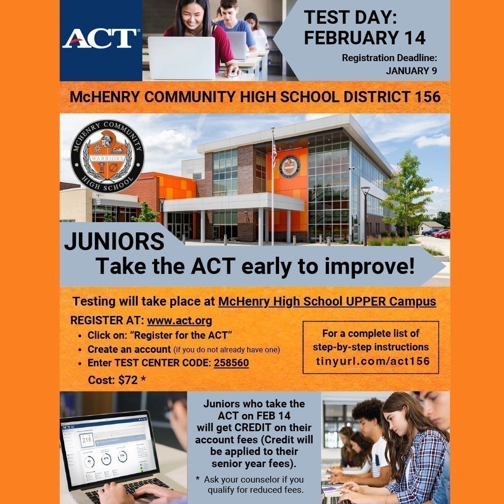 ACT Test Day:February 14 Registration Deadline January 9 Juniors take the ACT Early to improve. Testing will take place at McHenry High School Upper Campus Register at act.org Click on register for the ACT.  Create an account (If you do not already have one) Enter test code 258560 Junior who take the ACT on February 14 will get credit on their account fees. Credit will be applied to their senior year fees. Ask your counselor if you qualify for reduced fees. 