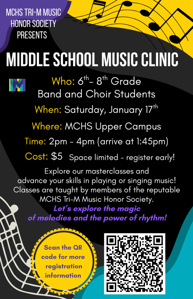 MCHS Tri-M Music Honor Society Presents Middle School Music Clinic Who:6th-8th Grade Band and Choir Students When: Saturday, January 17. Where: MCHS Upper Campus Time: 2-4 p.m. (arrive at 1:45) Cost $5 space limited- register early. Explore our masterclasses and advance your skills in playing or singing music! Classes are taught by members of the reputable MCHS Tri-M Music Honor Society. Let's explore the magic of melodies and the power of rhythm! 