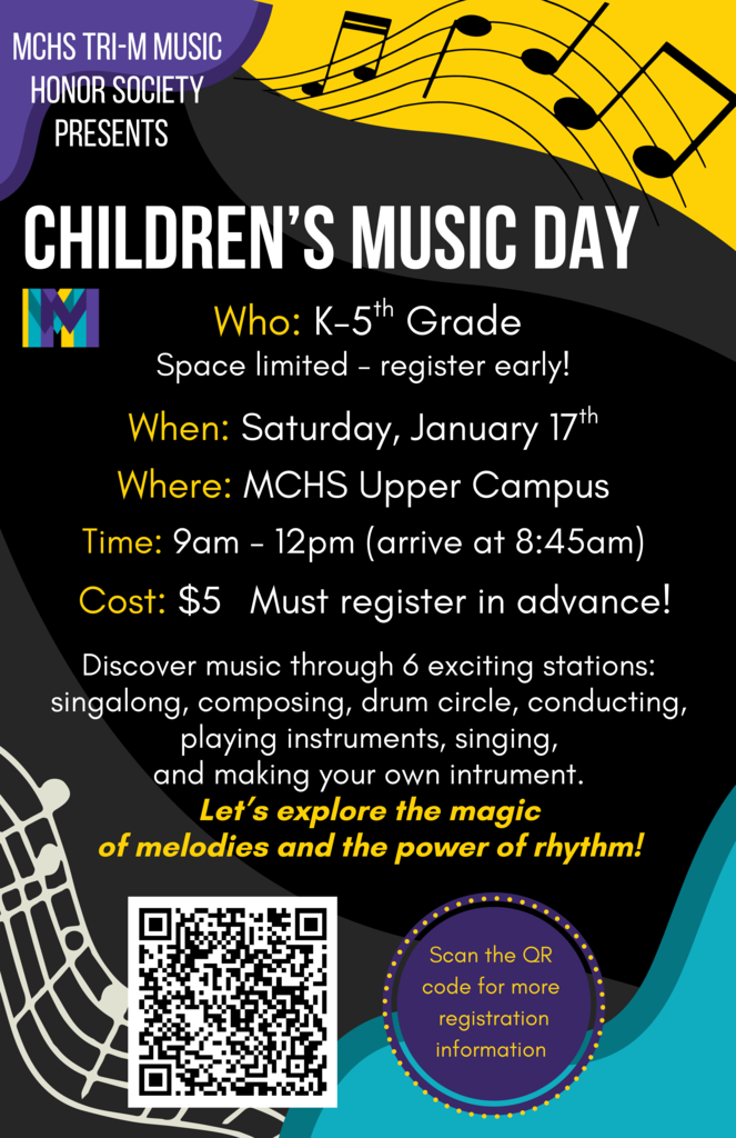 MCHS Tri-M Music Honor Society Presents Children's Music Day Who K-5th Grade Space limited. Register early! When: Saturday, January 17 Where MCHS Upper Campus Time 9 a.m. to 12p.m. $5 must register in advance. Discover music through 6 exciting stations: singalong, composing, drum circle, conducting, playing instruments singing and making your own instrument. Let's explore the magic of melodies and the power of rhythm!
