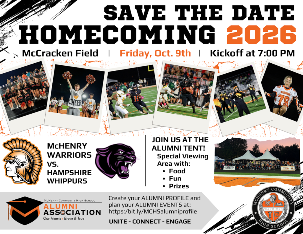Save the Date Homecoming 2026 McCracken Field Friday, October 9 Kickoff 7 p.m. McHenry Warriors Vs Hampshire Whippurs Join us at the Alumni Tent Special Viewing Area with Food, Fun, Prizes. Alumni association our hearts are brave and true. Create your alumni profile and plan your alumni events at bit.ly/mchsalumniprofile Unite Connect Engage.