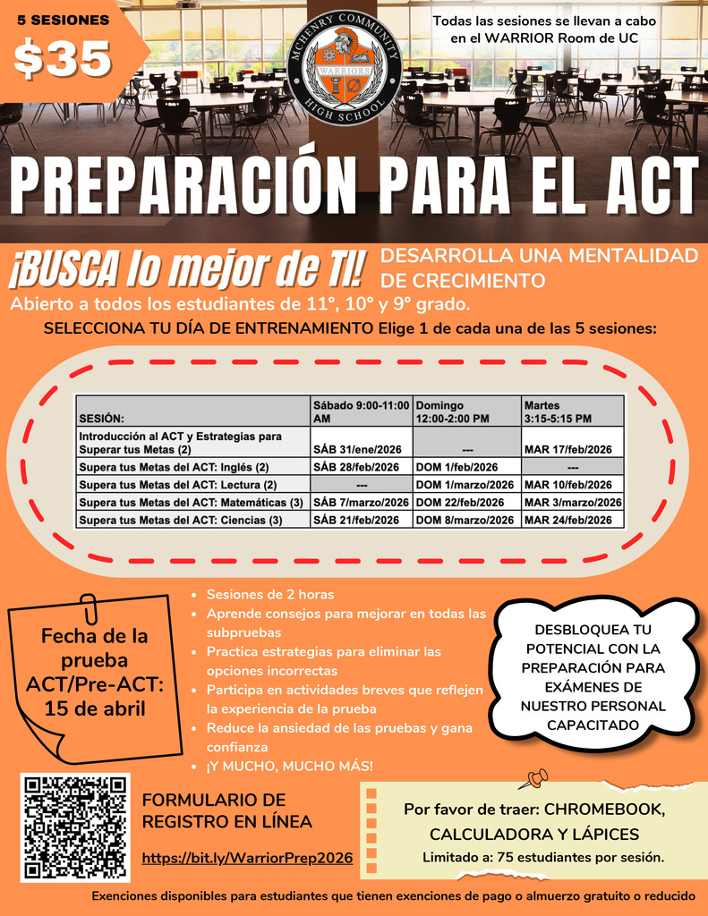 5 SESIONES$35Todas las sesiones se llevan a cabo en el WARRIOR Room de UC PREPARACIÓN PARA EL ACT¡BUSCA lo mejor de Ti!DESARROLLA UNA MENTALIDAD DE CRECIMIENTO Abierto a todos los estudiantes de 11°, 10° y 9° grado.SELECCIONA TU DIA DE ENTRENAMIENTO Elige 1 de cada una de las 5 sesiones:Introducción al ACT y Estrategias para Superar tus Metas (2)SÁB 9-11 a.m. 31/ene/2026MAR 17/feb/2026 3:15-5:15 p.m.Supera tus Metas del ACT: Inglés (2)9- 11 a.m. SÁB 28/feb/2026 12-2 p.m.DOM 1/feb/2026 Supera tus Metas del ACT: Lectura (2)DOM 12 -2 p.m. 1/marzo/2026 3:15 -5:15 pm. MAR 10/feb/2026 Supera tus Metas del ACT: Matemáticas (3)9- 11 a.m.SÁB 7/marzo/2026DOM 12-2 p.m. 22/feb/2026 MAR 3:15-5:15 p.m. 3/marzo/2026 Supera tus Metas del ACT: Ciencias (3)9- 11a.m. SÁB 21/feb/2026 12- 2p.m. DOM 8/marzo/2026 3:15-5:15 p.m. MAR 24/feb/2026-Fecha de la pruebaACT/Pre-ACT:15 de abril﻿﻿Sesiones de 2 horas﻿﻿Aprende consejos para mejorar en todas lassubpruebas﻿﻿ Practica estrategias para eliminar las opciones incorrectas ﻿﻿Participa en actividades breves que reflejen la experiencia de la prueba﻿﻿ Reduce la ansiedad de las pruebas y ganaconfianza﻿﻿¡Y MUCHO, MUCHO MÁS! DESBLOQUEA TU  POTENCIAL CON LA PREPARACIÓN PARA EXÁMENES DE NUESTRO PERSONAL CAPACITADO FORMULARIO DE REGISTRO EN LÍNEA https://bit.ly/WarriorPrep2026 Por favor de traer: CHROMEBOOK, CALCULADORA Y LÁPICES Limitado a: 75 estudiantes por sesión. Exenciones disponibles para estudiantes que tienen exenciones de pago o almuerzo gratuito o reducido