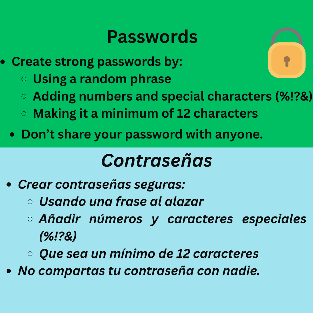 Passwords Create strong passwords by: Using a random phrase Adding numbers and special characters (%!?&) Making it a minimum of 12 characters. Don't share your password with anyone. Crear contraseñas seguras: Usando una frase al alazar Añadir números y caracteres especiales (%!?&) Que sea un mínimo de 12 caracteres No compartas tu contraseña con nadie.