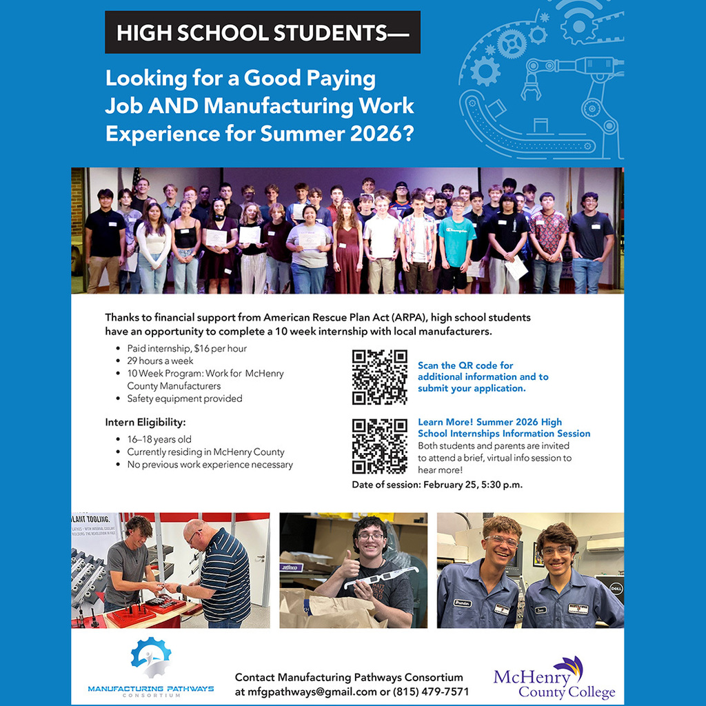 High School Students Looking for a good paying job and manufacturing work experience? Thanks to financial support from the American Rescue Plan Act (ARPA) high school students have the opportunity to complete a 10 week internship with local manufacturers Paid internship $16 per hour 29 hours a week 10 week program: work for McHenry County Manufacturers Safety equipment provided Intern Eligibility: 16-18 years old. Currently residing in McHenry County. No previous work experience necessary. Both students and parents are invited to attend a brief virtual info session to hear more. Date of session February 25, 5:30 p.m. Contact Manufacturing Pathways Consortium at mfgpathways@gmail.com or (815) 479-7571 Manfuacturing Pathways Consortium McHenry County College