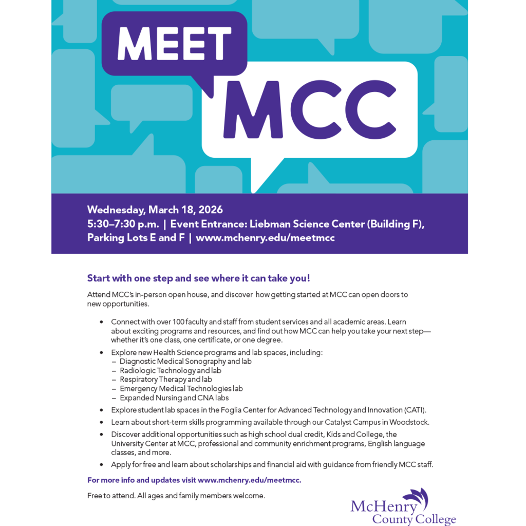 Meet MCC Wednesday, March 18, 2026 5:30–7:30 p.m. | Event Entrance: Liebman Science Center (Building F), Parking Lots E and F | www.mchenry.edu/meetmcc Start with one step and see where it can take you! Attend MCC’s in-person open house, and discover how getting started at MCC can open doors to new opportunities. • • • • • • Connect with over 100 faculty and staff from student services and all academic areas. Learn about exciting programs and resources, and find out how MCC can help you take your next step— whether it’s one class, one certificate, or one degree. Explore new Health Science programs and lab spaces, including: – Diagnostic Medical Sonography and lab – Radiologic Technology and lab – Respiratory Therapy and lab – Emergency Medical Technologies lab – Expanded Nursing and CNA labs Explore student lab spaces in the Foglia Center for Advanced Technology and Innovation (CATI). Learn about short-term skills programming available through our Catalyst Campus in Woodstock. Discover additional opportunities such as high school dual credit, Kids and College, the University Center at MCC, professional and community enrichment programs, English language classes, and more. Apply for free and learn about scholarships and financial aid with guidance from friendly MCC staff. For more info and updates visit www.mchenry.edu/meetmcc. Free to attend. All ages and family members welcome. McHenry County College