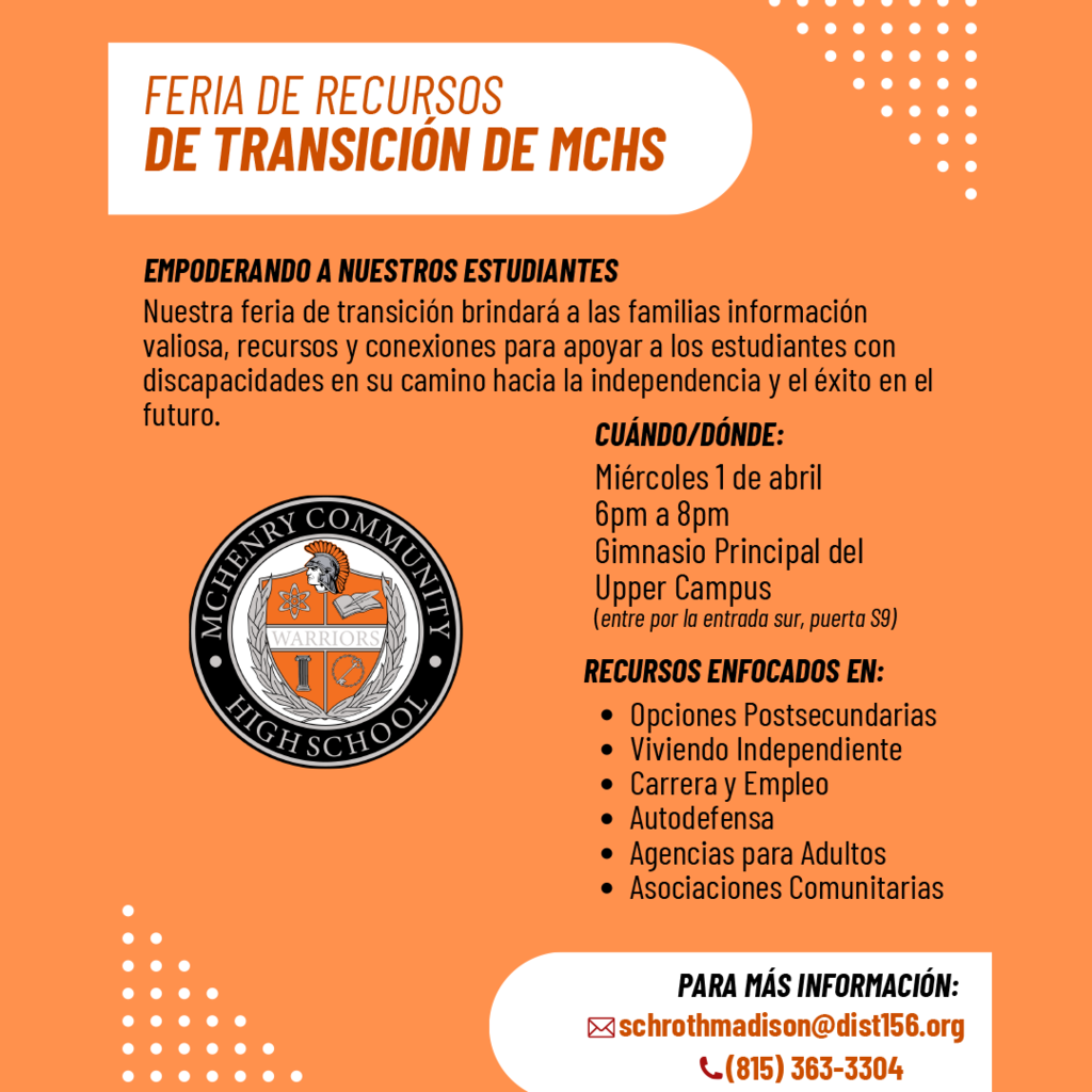 FERIA DE RECURSOS DE TRANSICIÓN DE MCHS EMPODERANDO A NUESTROS ESTUDIANTES Nuestra feria de transición brindará a las familias información valiosa, recursos y conexiones para apoyar a los estudiantes con discapacidades en su camino hacia la independencia y el éxito en el futuro. CUÁNDO/DÓNDE: Miércoles 1 de abril 6pm a 8pm Gimnasio Principal del Upper Campus (entre por la entrada sur, puerta S9) RECURSOS ENFOCADOS EN: Opciones Postsecundarias Viviendo Independiente Carrera y Empleo Autodefensa Agencias para Adultos Asociaciones Comunitarias PARA MÁS INFORMACIÓN: schrothmadison@dist156.org (815) 363-3304