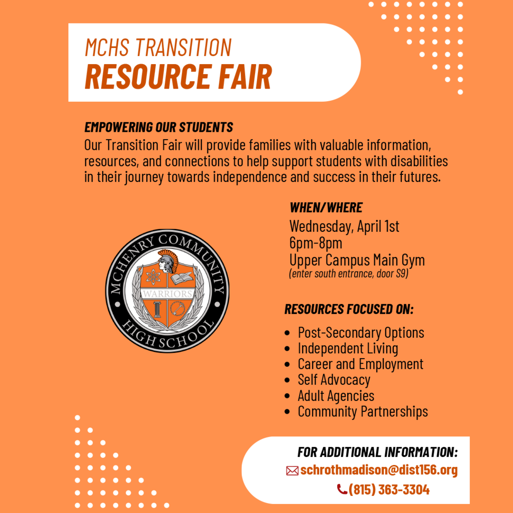 MCHS Transition Resource Fair Empowering Our Students. Our Transition Fair will provide families with valuable information, resources, and connections to help support students with disabilities in their journey towards independence and success in their futures. When where: Wednesday, April 1 6-8 p.m. Upper Campus Main Gym (enter south entrance door S9) Resources focused on -post-secondary options, independent living, career and employment, self advocacy, adult agencies, community partnerships For additional information: schrothmadison@dist156.org 815-363-3304