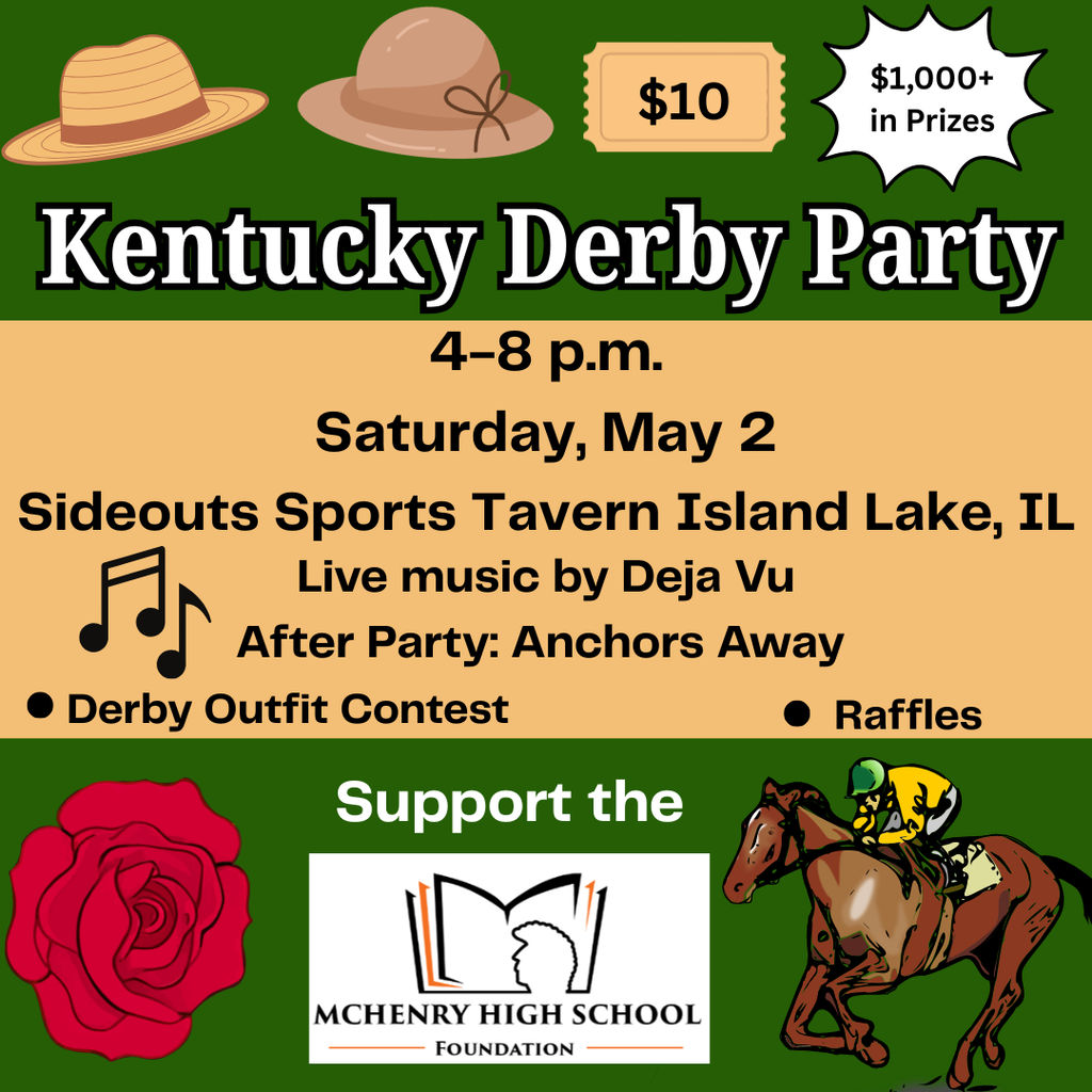 Kentucky Derby Party 4-8p.m. Saturday, May 2 Sideouts Sports Tavern Island Lake, IL Live music by Dejua Vu. After Party: Anchors Away. Derby Outfit Contest Raffles. Support  the McHenry High School Foundation