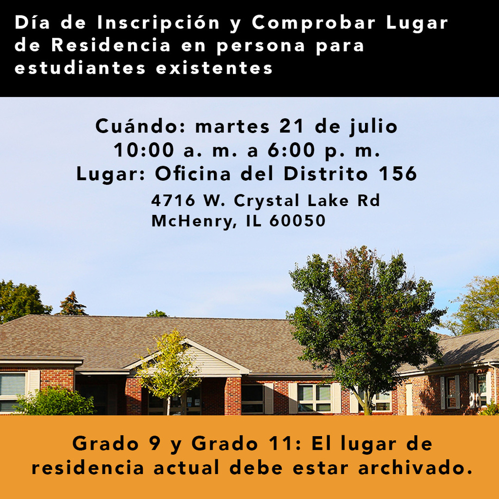 Dia de inscipcion y comprabar lugar de residenciea en persona para estudiantes existents. Cuando martes 21 de julio 10 a.m. a 6 p.m. Lugar: Oficina del Distrito 156. 4716 W. Crystal Lake Rd. McHenry IL 60050 Grado 9 y Grado 11 El lugar de residencia actual debe estar archivado.