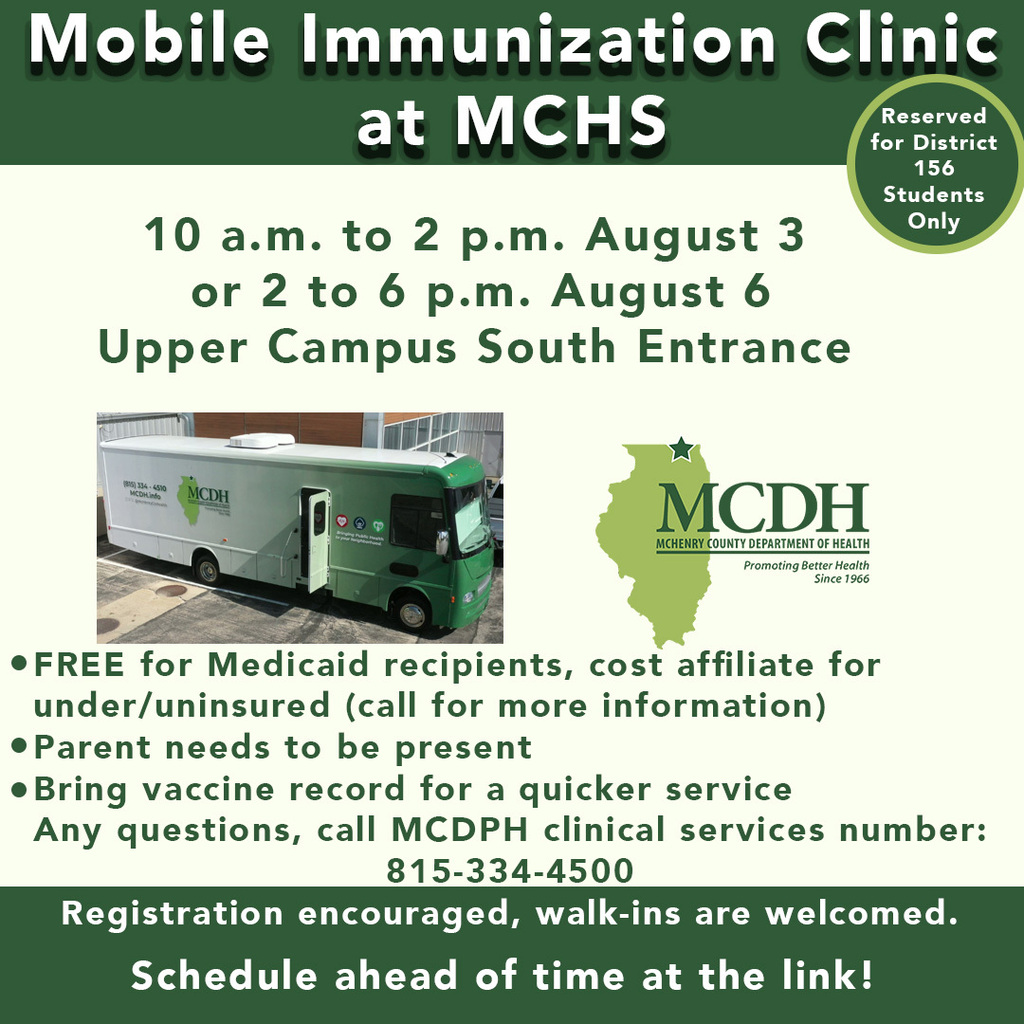 Mobile Immunization Clinic at MCHS 10 a.m to 2 p.m. August 3 or 2 to 6 p.m. August 6 Upper Campus South Entrance. Free for Medicaid recipients, cost affiliate for under/uninsured (call for more information) Parent needs to be present. Bring vaccine record for quicker service. Any questions, Call MCDPH clinical services number 815-334-4500 Registration encouraged walk-ins are welcomed Schedule ahead of time at the link! Reserved for District 156 students only.