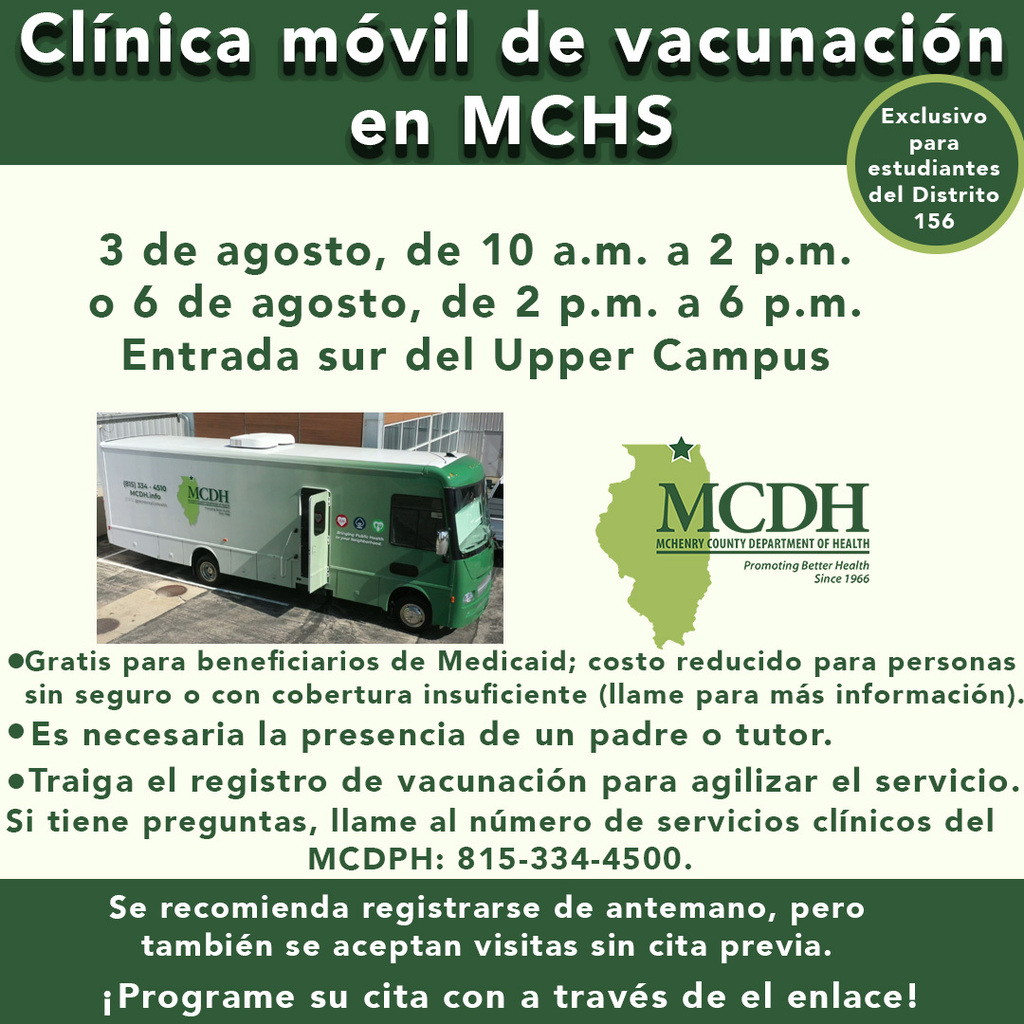 Clinica móvil de vacunacion en MCHS exclusivo para estudiantes del districto 156 3 de agosto, de 10 a.m. a 2 p.m. o 6 de agosto de 2 p.m. a 6 p.m. Entrada sur del Upper Campus. Gratis para benficarios de Medicade; costo reducido para personas sin seguro o con cobertura insuficiente (llamme para más información). Es necesaria la presencia de un padre o tutor. Traiga el registro de vacunación para agilizar el servicio. Si tiene pregunats, llame al número de servicios clínicos del MCDPH: 815-334-4500. Se recomienda registrarse de antemano pero también se aceptan visitas sin cita previa. Progra me su cita con trave de el enlace.