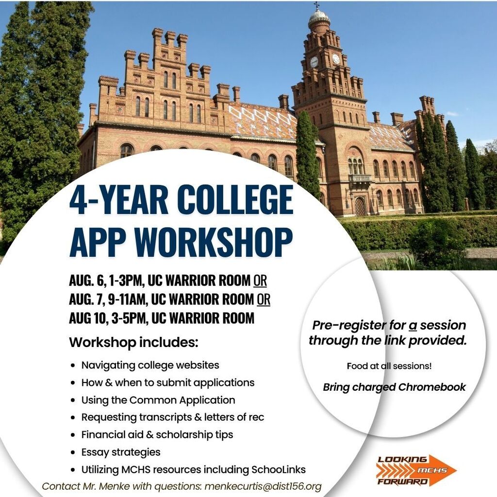 4-Year College App Workshop August 6, 1-3 p.m. UC Warrior room or August 6, 9-11 a.m. UC Warrior Room or August 10 3-5 p.m. UC Warrior Room. Workshop includes navigating college websites, how and when to submit applications, using the common application, requesting transcripts and letters of rec. Essay strategies. Utilizing MCHS resources including School Links. Email Mr. Menke with questions menkecurtis@dist156.org. Pre-register for a session through the link provided. Food at all sessions Bring a charged Chromebook!