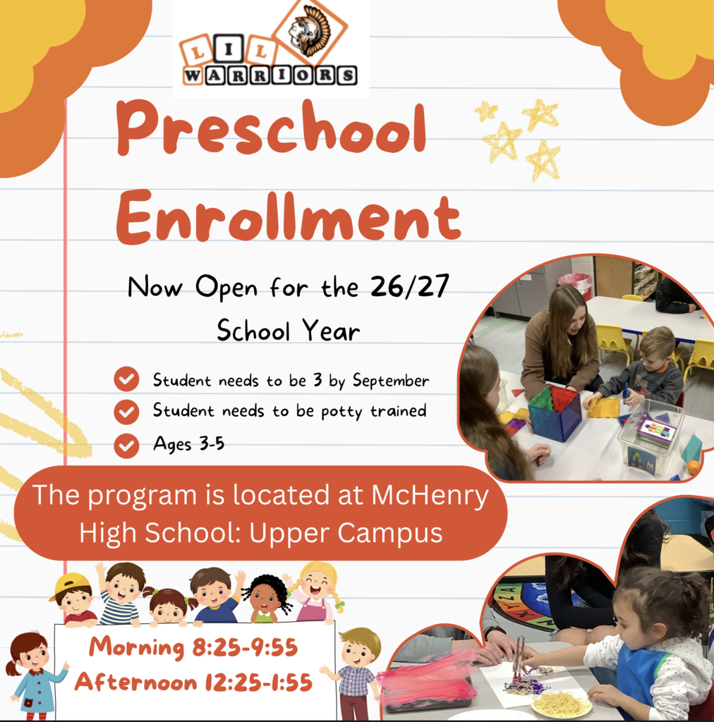 Preschool Enrollment Now Open for the 26/27 School Year. Student needs to be 3 by September Student needs to be potty trained. Ages 3-5. The program is located at McHenry High School Upper Campus Morning 8:25-9:55 Afternoon 12:25-1:55 