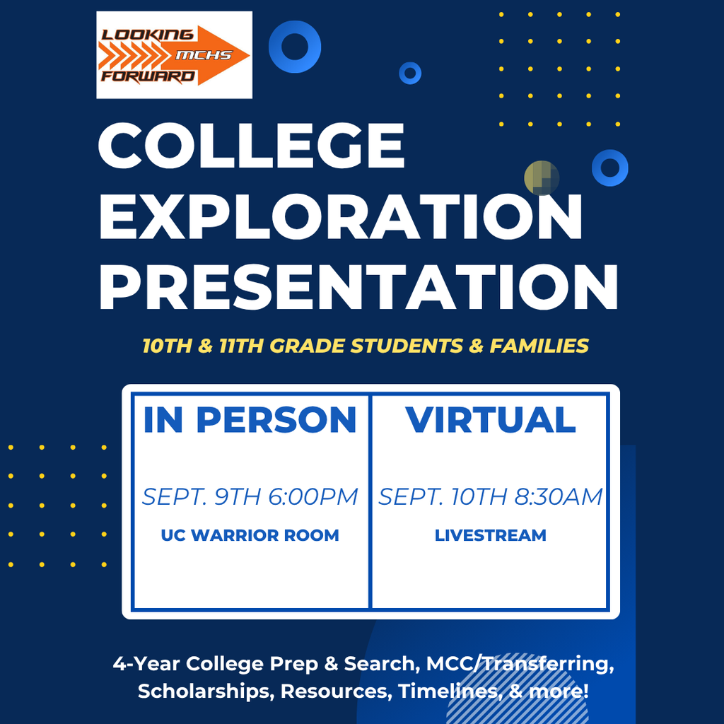 Looking Forward MCHS College Exploration Presentation 10th and 11th Grade Students and Families In person September 9th 6 p.m. UC Warrior Room. Virtual September 10th 8:30 a.m. Livestream 4 year college prep and search, MCC/Transferring, Scholarships, Resources, Timelines and more